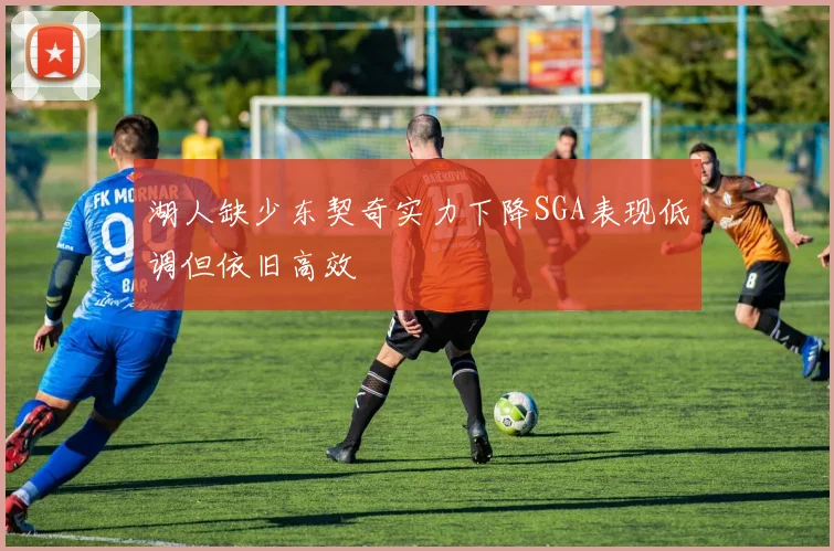 湖人缺少东契奇实力下降SGA表现低调但依旧高效