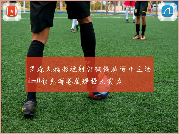 罗森文精彩远射打破僵局海牛主场1-0领先海港展现强大实力