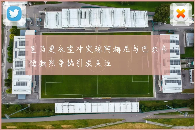 皇马更衣室冲突琼阿梅尼与巴尔韦德激烈争执引发关注