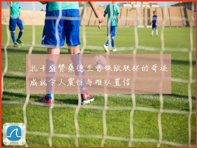 扎卡盛赞桑德兰晋级欧联杯的奇迹成就令人震惊与难以置信